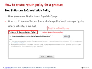 How to create return policy for a product
  Step 5: Return & Cancellation Policy
  ▪ Now you are on ‘Decide terms & policies’ page

  ▪ Now scroll down to ‘Return & cancellation policy’ section to specify the
        return policy for a product
                                                                      Decide terms & policies page

                                                             Return & cancellation policy




A Eshopbox Wiki production. © All Rights Reserved at BoxBeat Technologies Pvt. Ltd.
 