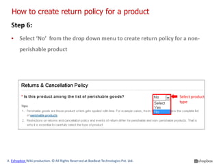 How to create return policy for a product
  Step 6:
  ▪ Select ‘No’ from the drop down menu to create return policy for a non-
        perishable product




                                                                                      Select product
                                                                                      type




A Eshopbox Wiki production. © All Rights Reserved at BoxBeat Technologies Pvt. Ltd.
 