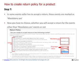 How to create return policy for a product
  Step 7:
  ▪ In some events seller has to accept a return, these events are marked as
        ‘Mandatory yes’

  ▪ Now you have to choose, whether you will accept a return for the events
        other than ‘Mandatory yes’ events or not




                                                                                      Mandatory yes

        Events

                                                                                      Drop down
                                                                                      menu




A Eshopbox Wiki production. © All Rights Reserved at BoxBeat Technologies Pvt. Ltd.
 