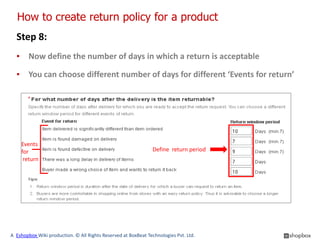 How to create return policy for a product
  Step 8:
  ▪ Now define the number of days in which a return is acceptable

  ▪ You can choose different number of days for different ‘Events for return’




    Events
    for                                                        Define return period
     return




A Eshopbox Wiki production. © All Rights Reserved at BoxBeat Technologies Pvt. Ltd.
 