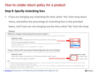 How to create return policy for a product
  Step 9: Specify restocking fees
  ▪ If you are charging any restocking fee then select ‘Yes’ from drop down
        menu, and define the percentage of restocking fees in the provided
        boxes, and if you are not charging any fee then select ‘No’ from the drop
        down


                                                                                Drop down




                                                                    Specify restocking fee




A Eshopbox Wiki production. © All Rights Reserved at BoxBeat Technologies Pvt. Ltd.
 