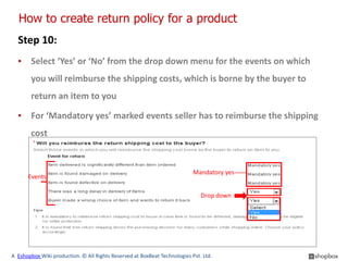 How to create return policy for a product
  Step 10:
  ▪ Select ‘Yes’ or ‘No’ from the drop down menu for the events on which
        you will reimburse the shipping costs, which is borne by the buyer to
        return an item to you

  ▪ For ‘Mandatory yes’ marked events seller has to reimburse the shipping
        cost


                                                                           Mandatory yes
      Events

                                                                              Drop down




A Eshopbox Wiki production. © All Rights Reserved at BoxBeat Technologies Pvt. Ltd.
 