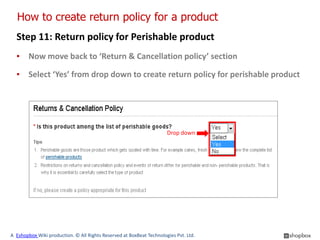 How to create return policy for a product
  Step 11: Return policy for Perishable product
  ▪ Now move back to ‘Return & Cancellation policy’ section

  ▪ Select ‘Yes’ from drop down to create return policy for perishable product




                                                                      Drop down




A Eshopbox Wiki production. © All Rights Reserved at BoxBeat Technologies Pvt. Ltd.
 
