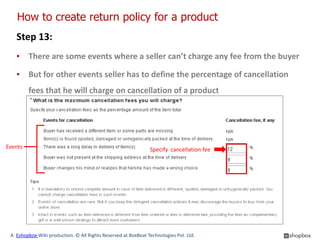How to create return policy for a product
   Step 13:
   ▪ There are some events where a seller can’t charge any fee from the buyer

   ▪ But for other events seller has to define the percentage of cancellation
         fees that he will charge on cancellation of a product




Events                                                         Specify cancellation fee




 A Eshopbox Wiki production. © All Rights Reserved at BoxBeat Technologies Pvt. Ltd.
 