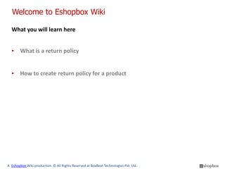 Welcome to Eshopbox Wiki

  What you will learn here


  ▪     What is a return policy


  ▪     How to create return policy for a product




A Eshopbox Wiki production. © All Rights Reserved at BoxBeat Technologies Pvt. Ltd.
 