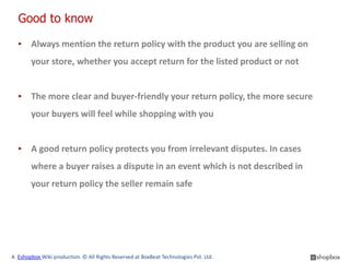 Good to know

  ▪ Always mention the return policy with the product you are selling on
        your store, whether you accept return for the listed product or not


  ▪ The more clear and buyer-friendly your return policy, the more secure
        your buyers will feel while shopping with you


  ▪ A good return policy protects you from irrelevant disputes. In cases
        where a buyer raises a dispute in an event which is not described in
        your return policy the seller remain safe




A Eshopbox Wiki production. © All Rights Reserved at BoxBeat Technologies Pvt. Ltd.
 