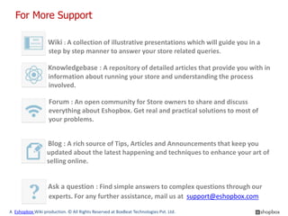 For More Support

                   Wiki : A collection of illustrative presentations which will guide you in a
                   step by step manner to answer your store related queries.

                   Knowledgebase : A repository of detailed articles that provide you with in
        depth information about running your store and understanding the process
              involved.

                   Forum : An open community for Store owners to share and discuss
                   everything about Eshopbox. Get real and practical solutions to most of
                   your problems.


                   Blog : A rich source of Tips, Articles and Announcements that keep you
                  updated about the latest happening and techniques to enhance your art of
                  selling online.


                   Ask a question : Find simple answers to complex questions through our
                   experts. For any further assistance, mail us at support@eshopbox.com

A Eshopbox Wiki production. © All Rights Reserved at BoxBeat Technologies Pvt. Ltd.
 