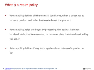What is a return policy


  ▪      Return policy defines all the terms & conditions, when a buyer has to
         return a product and seller has to reimburse the product


  ▪      Return policy helps the buyer by protecting him against item not
         received, defective item received or items receives is not as described by
         the seller


  ▪      Return policy defines if any fee is applicable on return of a product or
         not




A Eshopbox Wiki production. © All Rights Reserved at BoxBeat Technologies Pvt. Ltd.
 