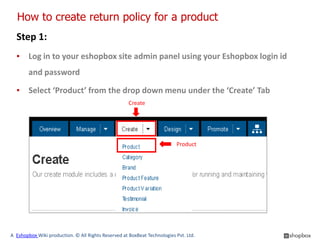 How to create return policy for a product
  Step 1:
  ▪ Log in to your eshopbox site admin panel using your Eshopbox login id
        and password

  ▪ Select ‘Product’ from the drop down menu under the ‘Create’ Tab
                                                     Create




                                                                          Product




A Eshopbox Wiki production. © All Rights Reserved at BoxBeat Technologies Pvt. Ltd.
 
