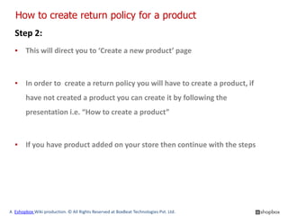 How to create return policy for a product
  Step 2:
  ▪ This will direct you to ‘Create a new product’ page



  ▪ In order to create a return policy you will have to create a product, if
        have not created a product you can create it by following the
        presentation i.e. “How to create a product”



  ▪ If you have product added on your store then continue with the steps




A Eshopbox Wiki production. © All Rights Reserved at BoxBeat Technologies Pvt. Ltd.
 