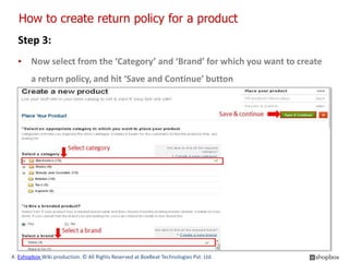 How to create return policy for a product
  Step 3:
  ▪ Now select from the ‘Category’ and ‘Brand’ for which you want to create
        a return policy, and hit ‘Save and Continue’ button




A Eshopbox Wiki production. © All Rights Reserved at BoxBeat Technologies Pvt. Ltd.
 