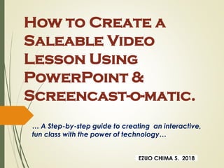How to Create a
Saleable Video
Lesson Using
PowerPoint &
Screencast-o-matic.
… A Step-by-step guide to creating an interactive,
fun class with the power of technology…
EZUO CHIMA S. 2018
 