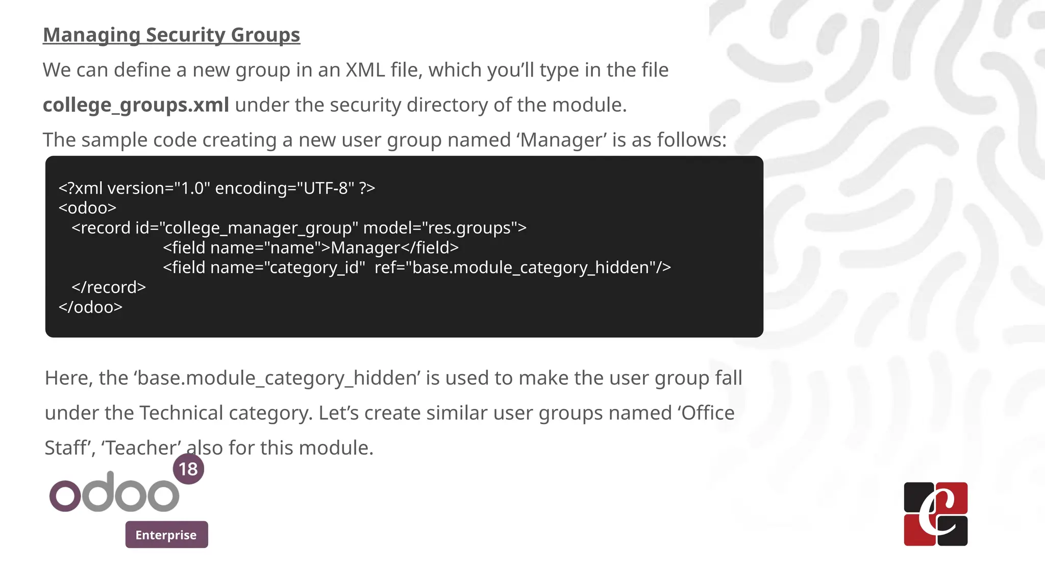 Enterprise
Managing Security Groups
We can define a new group in an XML file, which you’ll type in the file
college_groups.xml under the security directory of the module.
The sample code creating a new user group named ‘Manager’ is as follows:
<?xml version="1.0" encoding="UTF-8" ?>
<odoo>
<record id="college_manager_group" model="res.groups">
<field name="name">Manager</field>
<field name="category_id" ref="base.module_category_hidden"/>
</record>
</odoo>
Here, the ‘base.module_category_hidden’ is used to make the user group fall
under the Technical category. Let’s create similar user groups named ‘Office
Staff’, ‘Teacher’ also for this module.
 