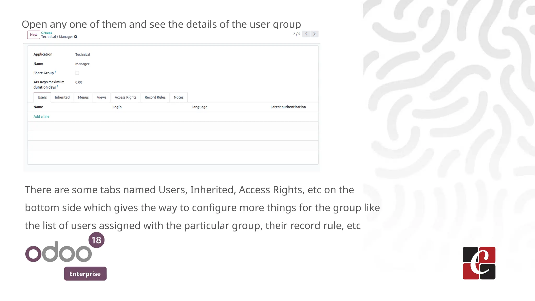 Enterprise
Open any one of them and see the details of the user group
There are some tabs named Users, Inherited, Access Rights, etc on the
bottom side which gives the way to configure more things for the group like
the list of users assigned with the particular group, their record rule, etc
 