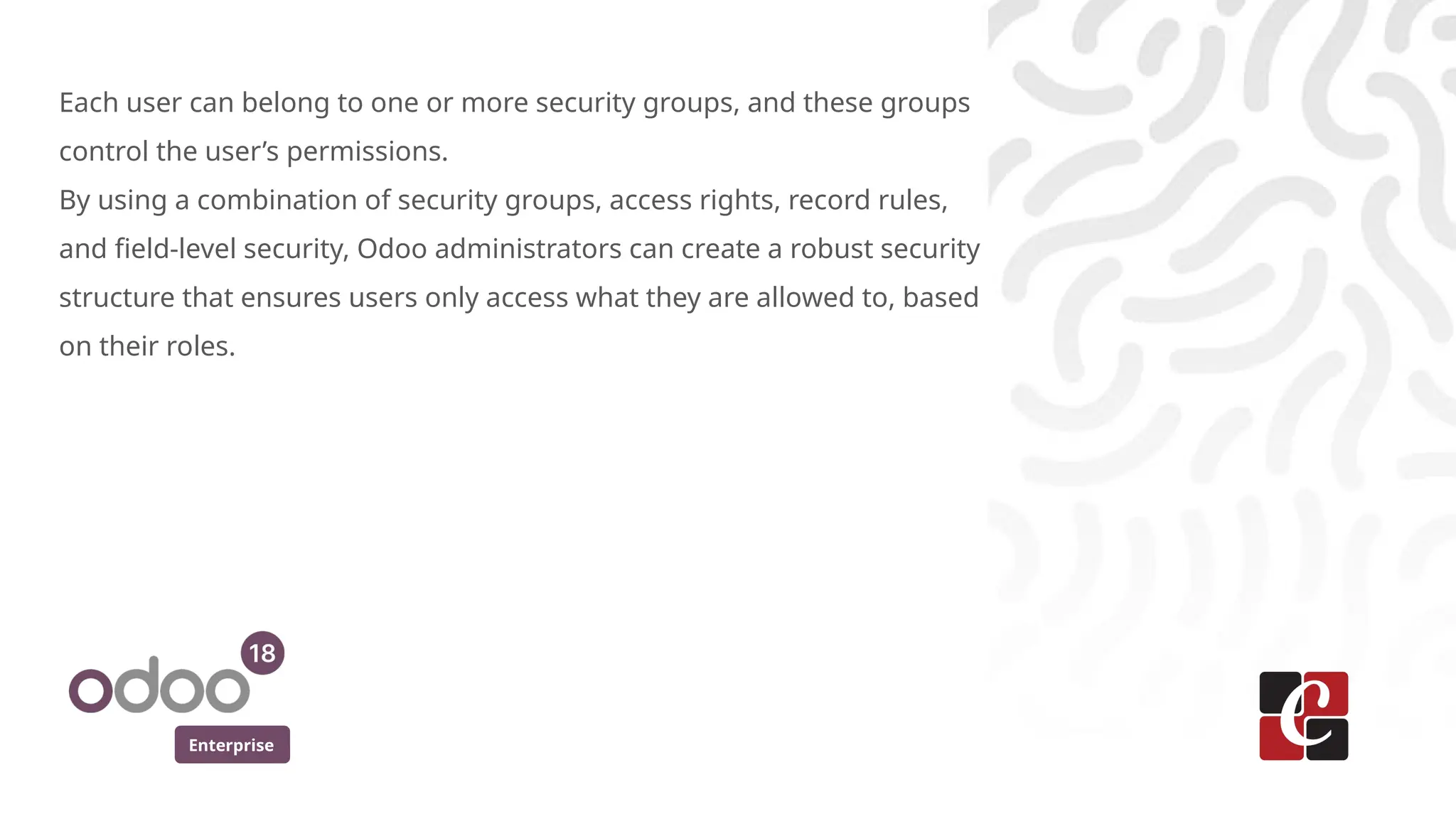 Enterprise
Each user can belong to one or more security groups, and these groups
control the user’s permissions.
By using a combination of security groups, access rights, record rules,
and field-level security, Odoo administrators can create a robust security
structure that ensures users only access what they are allowed to, based
on their roles.
 