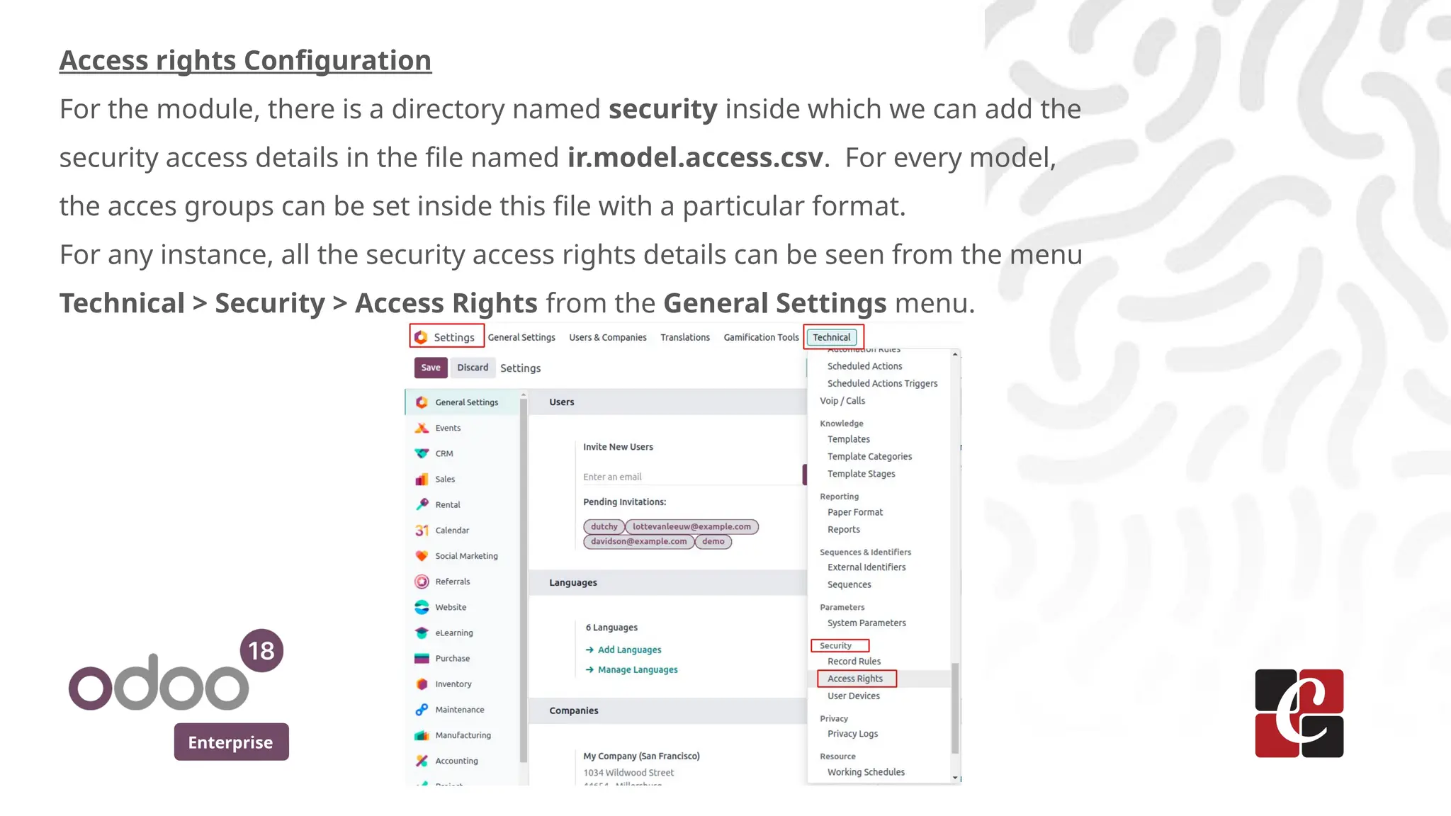 Enterprise
Access rights Configuration
For the module, there is a directory named security inside which we can add the
security access details in the file named ir.model.access.csv. For every model,
the acces groups can be set inside this file with a particular format.
For any instance, all the security access rights details can be seen from the menu
Technical > Security > Access Rights from the General Settings menu.
 