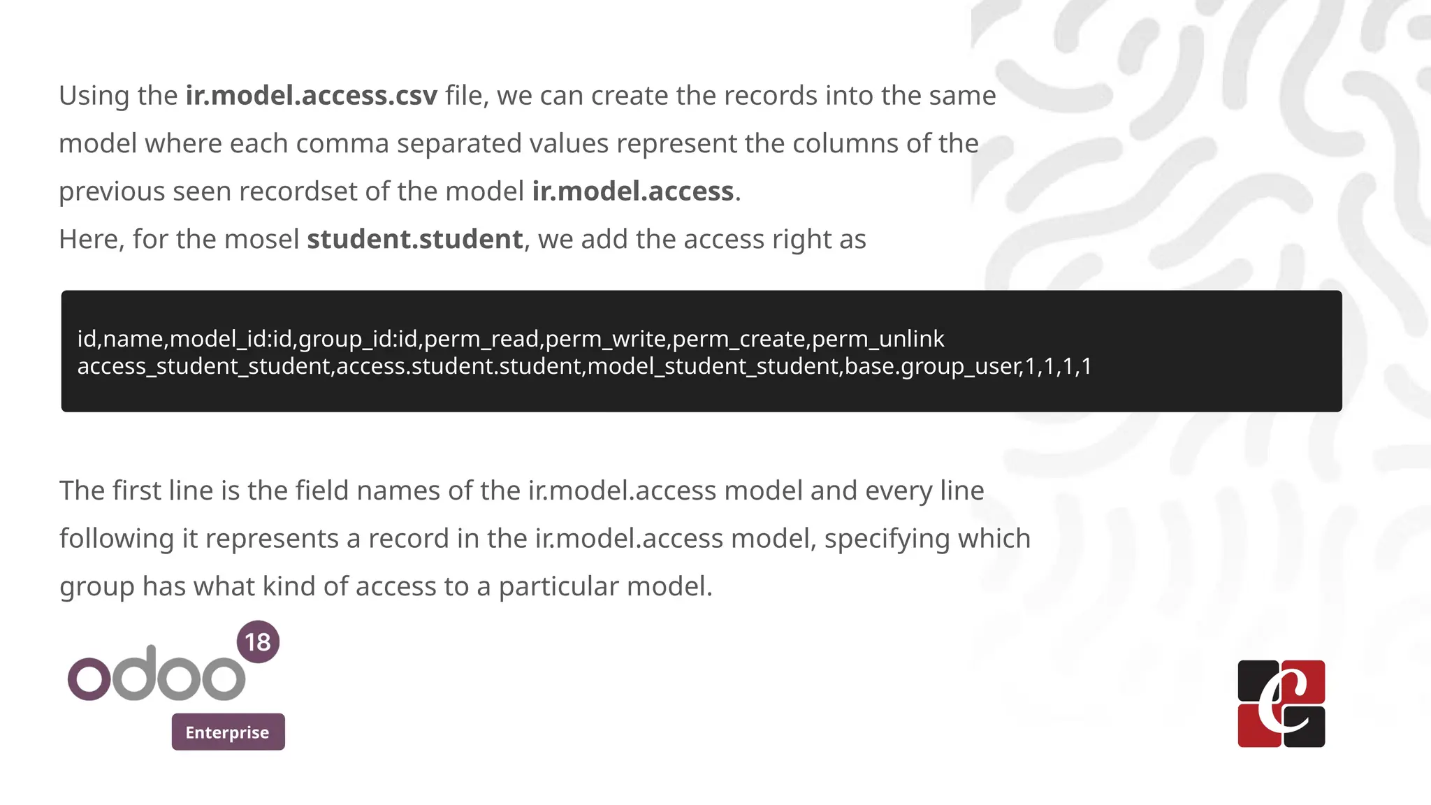Enterprise
Using the ir.model.access.csv file, we can create the records into the same
model where each comma separated values represent the columns of the
previous seen recordset of the model ir.model.access.
Here, for the mosel student.student, we add the access right as
id,name,model_id:id,group_id:id,perm_read,perm_write,perm_create,perm_unlink
access_student_student,access.student.student,model_student_student,base.group_user,1,1,1,1
The first line is the field names of the ir.model.access model and every line
following it represents a record in the ir.model.access model, specifying which
group has what kind of access to a particular model.
 