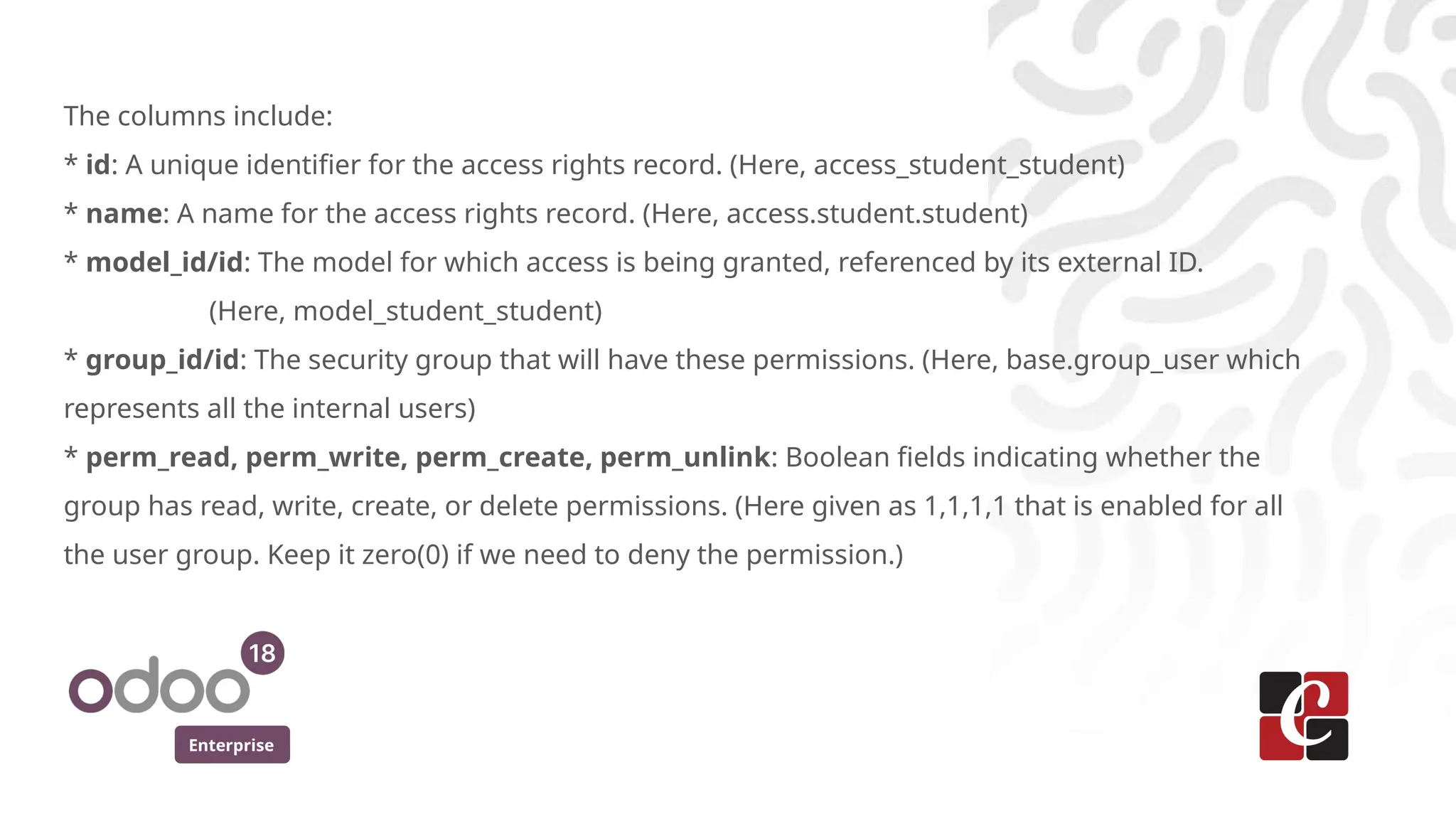 Enterprise
The columns include:
* id: A unique identifier for the access rights record. (Here, access_student_student)
* name: A name for the access rights record. (Here, access.student.student)
* model_id/id: The model for which access is being granted, referenced by its external ID.
(Here, model_student_student)
* group_id/id: The security group that will have these permissions. (Here, base.group_user which
represents all the internal users)
* perm_read, perm_write, perm_create, perm_unlink: Boolean fields indicating whether the
group has read, write, create, or delete permissions. (Here given as 1,1,1,1 that is enabled for all
the user group. Keep it zero(0) if we need to deny the permission.)
 