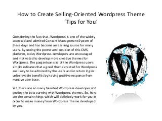 How to Create Selling-Oriented Wordpress Theme
‘Tips for You’
Considering the fact that, Wordpress is one of the widely
accepted and admired Content Management System of
these days and has become an earning source for many
users. By seeing the power and position of this CMS
platform, today Wordpress developers are encouraged
and motivated to develop more creative themes for
Wordpress. The gargantuan size of the Wordpress users
simply indicates that a good theme created for Wordpress
are likely to be admired by the users and in return it give
unbelievable benefits by having positive response from
massive user base.
Yet, there are so many talented Wordpress developer not
getting the best earning with Wordpress themes. So, here
are the certain things which will definitely work for you in
order to make money from Wordpress Theme developed
by you.
 