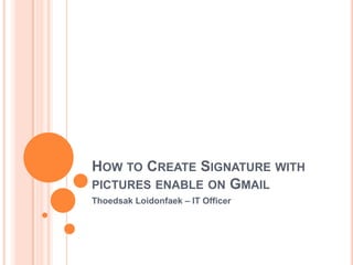 HOW TO CREATE SIGNATURE WITH
PICTURES ENABLE ON GMAIL
Thoedsak Loidonfaek – IT Officer
 