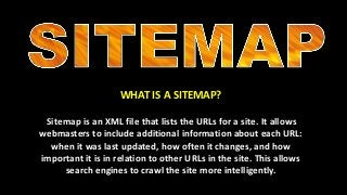 WHAT IS A SITEMAP?
Sitemap is an XML file that lists the URLs for a site. It allows
webmasters to include additional information about each URL:
when it was last updated, how often it changes, and how
important it is in relation to other URLs in the site. This allows
search engines to crawl the site more intelligently.
 