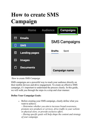 How to create SMS
Campaign
How to create SMS Campaign
SMS campaigns are a powerful way to reach your audience directly on
their mobile devices and drive engagement. To create an effective SMS
campaign, it’s important to understand the process clearly. In this guide,
we will walk you through the steps in a crisp and clear manner:
Define Your Campaign Goals:
 Before creating your SMS campaign, clearly define what you
want to achieve.
– Determine whether you aim to increase brand awareness,
promote new products or services, drive traffic to your website
or physical store, or provide exclusive offers.
– Having specific goals will help shape the content and strategy
of your campaign.
 