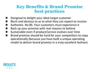 ★ Designed to delight your ideal target customer
★ Blunt and obvious to as to what they can expect to receive
★ Authentic. No BS. Your customers must experience it
★ Back up your promise with real reasons to believe
★ Sustainable even if product/service evolves over time
★ Brand promise should be hard for your competitors to copy
operationally (because you have built a unique operating
model to deliver brand promise in a truly excellent fashion)
Key Benefits & Brand Promise
best practices
 