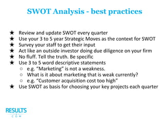 ★ Review and update SWOT every quarter
★ Use your 3 to 5 year Strategic Moves as the context for SWOT
★ Survey your staff to get their input
★ Act like an outside investor doing due diligence on your firm
★ No fluff. Tell the truth. Be specific
★ Use 3 to 5 word descriptive statements
○ e.g. “Marketing” is not a weakness.
○ What is it about marketing that is weak currently?
○ e.g. “Customer acquisition cost too high”
★ Use SWOT as basis for choosing your key projects each quarter
SWOT Analysis - best practices
 