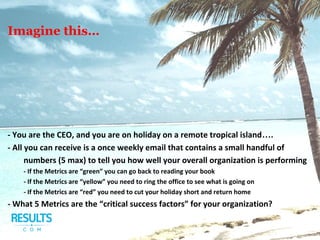 - You are the CEO, and you are on holiday on a remote tropical island….
- All you can receive is a once weekly email that contains a small handful of
numbers (5 max) to tell you how well your overall organization is performing
- If the Metrics are “green” you can go back to reading your book
- If the Metrics are “yellow” you need to ring the office to see what is going on
- If the Metrics are “red” you need to cut your holiday short and return home
- What 5 Metrics are the “critical success factors” for your organization?
Imagine this…
 