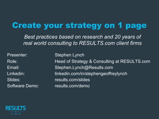 Create your strategy on 1 page
Presenter: Stephen Lynch
Role: Head of Strategy & Consulting at RESULTS.com
Email: Stephen.Lynch@Results.com
Linkedin: linkedin.com/in/stephengeoffreylynch
Slides: results.com/slides
Software Demo: results.com/demo
Best practices based on research and 20 years of
real world consulting to RESULTS.com client firms
 