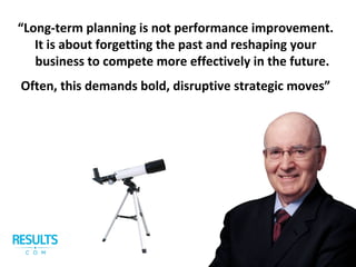 Often, this demands bold, disruptive strategic moves”
“Long-term planning is not performance improvement.
It is about forgetting the past and reshaping your
business to compete more effectively in the future.
 