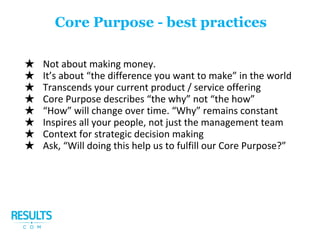 ★ Not about making money.
★ It’s about “the difference you want to make” in the world
★ Transcends your current product / service offering
★ Core Purpose describes “the why” not “the how”
★ “How” will change over time. “Why” remains constant
★ Inspires all your people, not just the management team
★ Context for strategic decision making
★ Ask, “Will doing this help us to fulfill our Core Purpose?”
Core Purpose - best practices
 