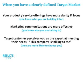 Your product / service offerings have more clarity & focus
(you know who you are building it for)
Marketing communications are more effective
(you know who you are talking to)
Target customer perceives you as the expert at meeting
their needs - “This company is talking to me”
(they are more likely to choose you)
When you have a clearly defined Target Market
 
