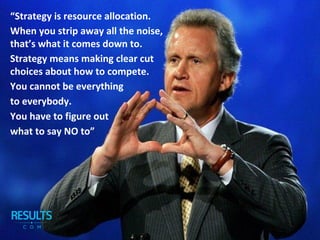 “Strategy is resource allocation.
When you strip away all the noise,
that’s what it comes down to.
Strategy means making clear cut
choices about how to compete.
You cannot be everything
to everybody.
You have to figure out
what to say NO to”
 