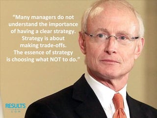 “Many managers do not
understand the importance
of having a clear strategy.
Strategy is about
making trade-offs.
The essence of strategy
is choosing what NOT to do.”
 
