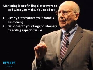 Marketing is not finding clever ways to
sell what you make. You need to:
1. Clearly differentiate your brand’s
positioning
2. Get closer to your target customers
by adding superior value
Professor Philip Kotler
 