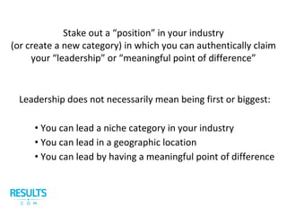 Stake out a “position” in your industry
(or create a new category) in which you can authentically claim
your “leadership” or “meaningful point of difference”
Leadership does not necessarily mean being first or biggest:
• You can lead a niche category in your industry
• You can lead in a geographic location
• You can lead by having a meaningful point of difference
 