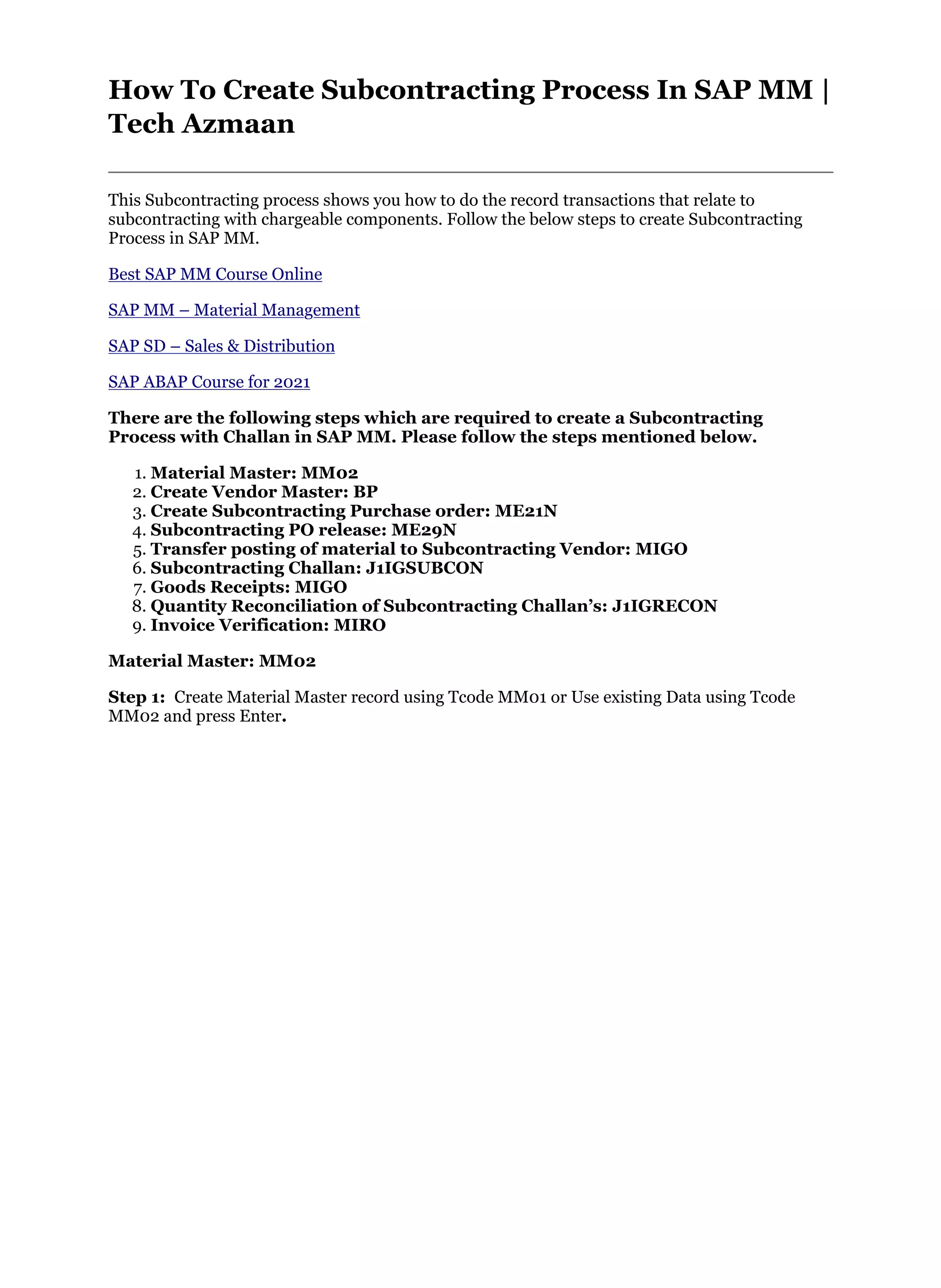 How To Create Subcontracting Process In SAP MM |
Tech Azmaan
This Subcontracting process shows you how to do the record transactions that relate to
subcontracting with chargeable components. Follow the below steps to create Subcontracting
Process in SAP MM.
Best SAP MM Course Online
SAP MM – Material Management
SAP SD – Sales & Distribution
SAP ABAP Course for 2021
There are the following steps which are required to create a Subcontracting
Process with Challan in SAP MM. Please follow the steps mentioned below.
1. Material Master: MM02
2. Create Vendor Master: BP
3. Create Subcontracting Purchase order: ME21N
4. Subcontracting PO release: ME29N
5. Transfer posting of material to Subcontracting Vendor: MIGO
6. Subcontracting Challan: J1IGSUBCON
7. Goods Receipts: MIGO
8. Quantity Reconciliation of Subcontracting Challan’s: J1IGRECON
9. Invoice Verification: MIRO
Material Master: MM02
Step 1: Create Material Master record using Tcode MM01 or Use existing Data using Tcode
MM02 and press Enter.
 