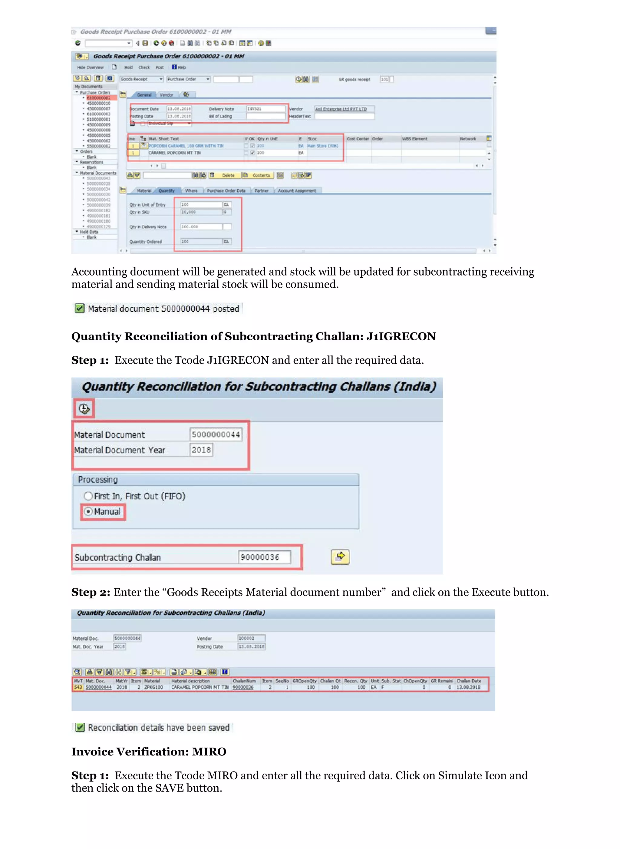 Accounting document will be generated and stock will be updated for subcontracting receiving
material and sending material stock will be consumed.
Quantity Reconciliation of Subcontracting Challan: J1IGRECON
Step 1: Execute the Tcode J1IGRECON and enter all the required data.
Step 2: Enter the “Goods Receipts Material document number” and click on the Execute button.
Invoice Verification: MIRO
Step 1: Execute the Tcode MIRO and enter all the required data. Click on Simulate Icon and
then click on the SAVE button.
 