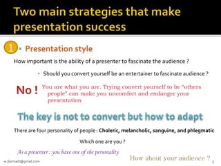 1

 Presentation style

How important is the ability of a presenter to fascinate the audience ?
▪ Should you convert yourself be an entertainer to fascinate audience ?
You are what you are. Trying convert yourself to be “others
people” can make you uncomfort and endanger your
presentation

There are four personality of people : Choleric, melancholic, sanguine, and phlegmatic
Which one are you ?

As a presenter : you have one of the personality
w.darmadi@gmail.com

How about your audience ?

3

 