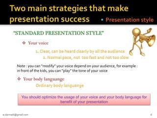  Presentation style
“STANDARD PRESENTATION STYLE”
 Your voice

1. Clear, can be heard clearly by all the audience
2. Normal pace, not too fast and not too slow
Note : you can “modify” your voice depend on your audience, for example :
in front of the kids, you can “play” the tone of your voice

 Your body languange
Ordinary body languange
You should optimize the usage of your voice and your body language for
benefit of your presentation
w.darmadi@gmail.com

6

 