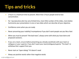 

2 hours is a maximum time to present. More than 2 hours people tend to lose
concentration.



For top executive who has very limited time, more little number of the slides, more better.
Summarize your presentation in one or two slides which can describe all your objective.



Confidence come when you are ready



Never presenting your inability/ incompetence if you don’t want people see you like a fool.



When you must to present “the bad news”, always come with what you have done and
proposed solutions.



If you are a team, ensure before presenting you already coordinate with your team or
collegues or your superior, if you don’t want your team/collegues/superior "fire back" or
withdraw their support from you



Never start an “open dialog” if it doesn’t need



Alway use positive words rather than negative words

w.darmadi@gmail.com

8

 