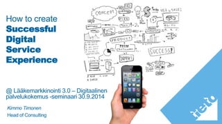 How to create 
Successful 
Digital 
Service 
Experience 
@ Lääkemarkkinointi 3.0 – Digitaalinen 
palvelukokemus -seminaari 30.9.2014 
Kimmo Timonen 
Head of Consulting 
 