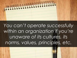 You can’t operate successfully within an organization if you’re unaware of its cultures, its norms, values, principles, etc.  