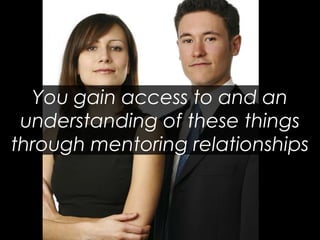 You gain access to and an understanding of these things through mentoring relationships