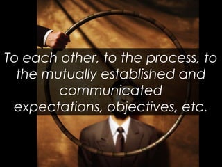 To each other, to the process, to the mutually established and communicated expectations, objectives, etc.