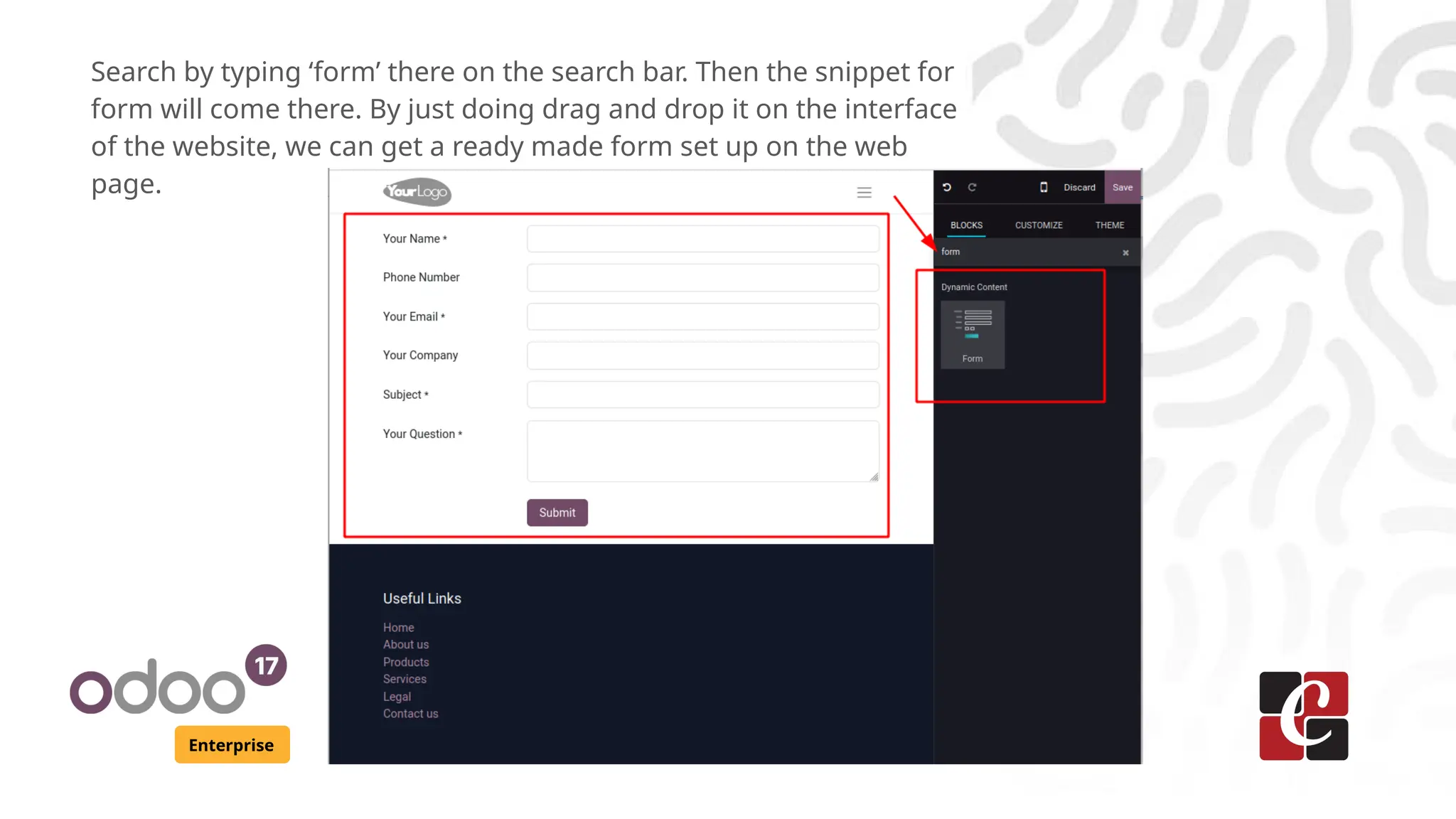 Enterprise
Search by typing ‘form’ there on the search bar. Then the snippet for
form will come there. By just doing drag and drop it on the interface
of the website, we can get a ready made form set up on the web
page.
 
