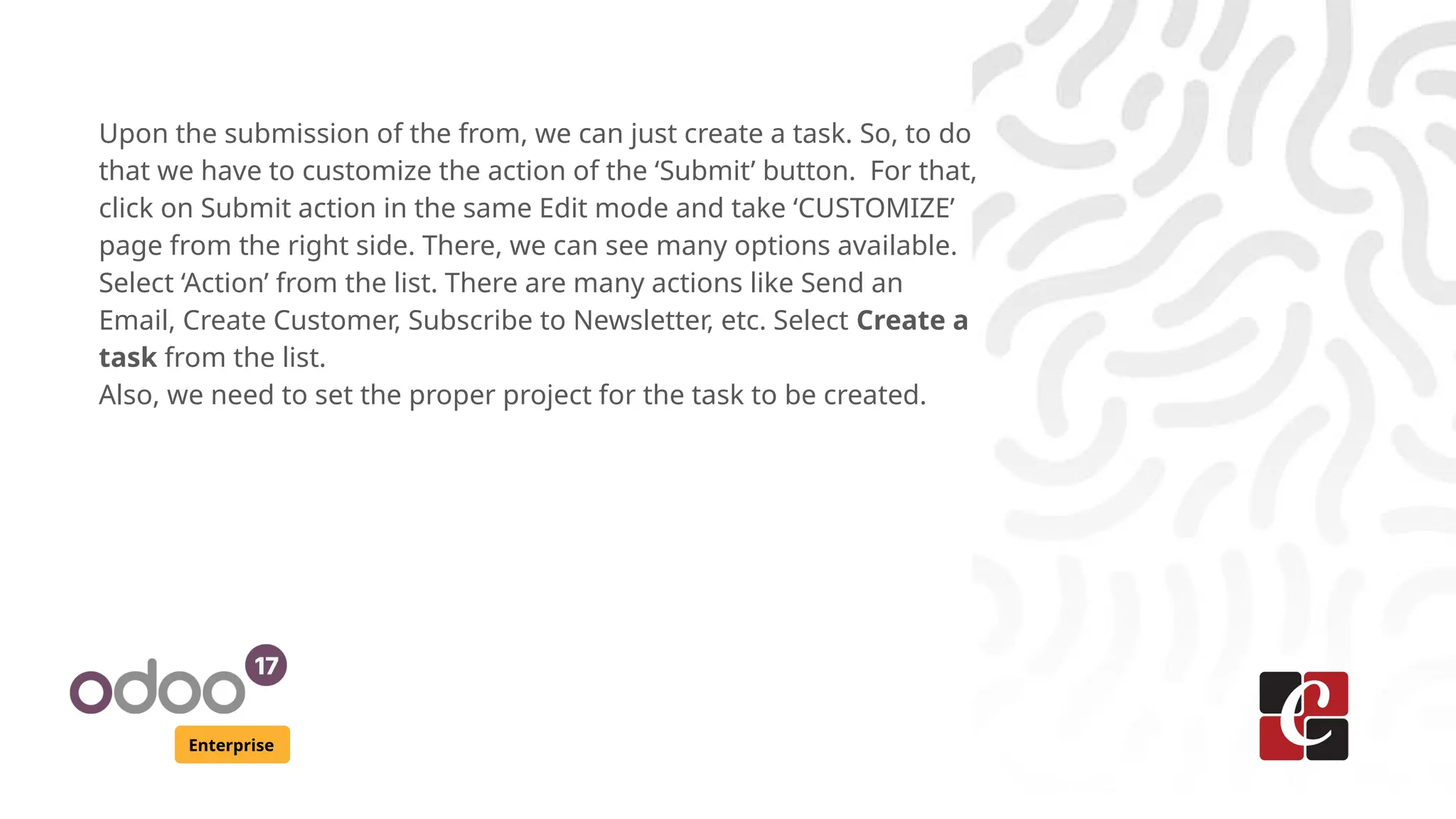 Enterprise
Upon the submission of the from, we can just create a task. So, to do
that we have to customize the action of the ‘Submit’ button. For that,
click on Submit action in the same Edit mode and take ‘CUSTOMIZE’
page from the right side. There, we can see many options available.
Select ‘Action’ from the list. There are many actions like Send an
Email, Create Customer, Subscribe to Newsletter, etc. Select Create a
task from the list.
Also, we need to set the proper project for the task to be created.
 
