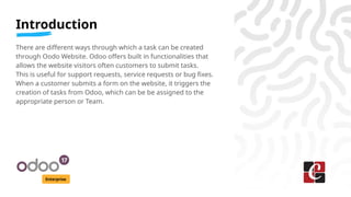 Introduction
Enterprise
There are different ways through which a task can be created
through Oodo Website. Odoo offers built in functionalities that
allows the website visitors often customers to submit tasks.
This is useful for support requests, service requests or bug fixes.
When a customer submits a form on the website, it triggers the
creation of tasks from Odoo, which can be be assigned to the
appropriate person or Team.
 