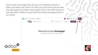 Enterprise
And in order to manage that, let’s go to the Website module in
Odoo, we need to set a form. For that, go to the Front end and take
any web page for example, Home page. Click on the ‘Edit’ button on
top right which allows to customize the content and appearance to
our needs.
 